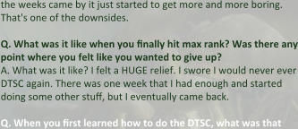 the weeks came by it just started to get more and more boring. That's one of the downsides.  Q.	What was it like when you finally hit max rank? Was there any point where you felt like you wanted to give up? A.	What was it like? I felt a HUGE relief. I swore I would never ever DTSC again. There was one week that I had enough and started doing some other stuff, but I eventually came back. Q.	When you first learned how to do the DTSC, what was that