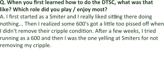 Q.	When you first learned how to do the DTSC, what was that like? Which role did you play / enjoy most? A.	I first started as a Smiter and I really liked sitting there doing nothing... Then I realized some 600's got a little too pissed off when I didn't remove their cripple condition. After a few weeks, I tried running as a 600 and then I was the one yelling at Smiters for not removing my cripple. Q: What sort of motivation did leaders use to get guildies and
