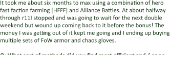 It took me about six months to max using a combination of hero fast faction farming [HFFF] and Alliance Battles. At about halfway through r11I stopped and was going to wait for the next double weekend but wound up coming back to it before the bonus! The money I was getting out of it kept me going and I ending up buying multiple sets of FoW armor and chaos gloves.  Q: What sort of methods did you find most efficient and / or en