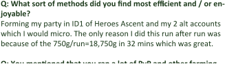 Q: What sort of methods did you find most efficient and / or en-joyable? Forming my party in ID1 of Heroes Ascent and my 2 alt accounts which I would micro. The only reason I did this run after run was because of the 750g/run=18,750g in 32 mins which was great.  Q: You mentioned that you ran a lot of PvP and other farming