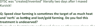 DTSC was "created/invented" literally two days after I maxed Kurzick!  Q: Speed clear farming is sometimes the target of as much heat and 'nerfs' as botting and loot/gold farming. Do you feel this treatment is undeserved? As much as Anet tries to nerf speed clears or other area clears, the