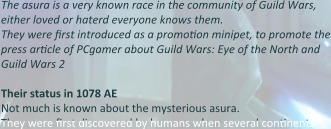 The asura is a very known race in the community of Guild Wars, either loved or haterd everyone knows them. They were first introduced as a promotion minipet, to promote the press article of PCgamer about Guild Wars: Eye of the North and Guild Wars 2  Their status in 1078 AE Not much is known about the mysterious asura. They were Erst discovered by humans when several conEnents