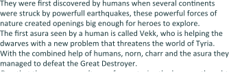 They were Erst discovered by humans when several conEnents were struck by powerfull earthquakes, these powerful forces of nature created openings big enough for heroes to explore. The Erst asura seen by a human is called Vekk, who is helping the dwarves with a new problem that threatens the world of Tyria. With the combined help of humans, norn, charr and the asura they managed to defeat the Great Destroyer. Due that the asura weren’t seen for centuries the humans thought