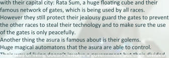 with their capital city: Rata Sum, a huge floaEng cube and their famous network of gates, which is being used by all races. However they sEll protect their jealousy guard the gates to prevent the other races to steal their technology and to make sure the use of the gates is only peacefully. Another thing the asura is famous about is their golems. Huge magical automatons that the asura are able to control. Their way of living doesn’t involve a government but their divided
