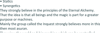 •	StaEcs •	SynergeEcs They strongly believe in the principles of the Eternal Alchemy. That the idea is that all beings and the magic is part for a greater purpose or machines. Mainly the group called the Inquest strongly believes more in this then most asuran. They view the world as 1 big machine which can be controlled.