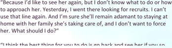 “Because I’d like to see her again, but I don’t know what to do or how to approach her. Yesterday, I went there looking for recruits. I can’t use that line again. And I’m sure she’ll remain adamant to staying at home with her family she’s taking care of, and I don’t want to force her. What should I do?”  “I think the best thing for you to do is go back and see her if you so