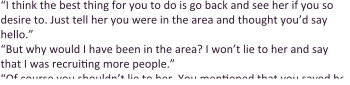 “I think the best thing for you to do is go back and see her if you so desire to. Just tell her you were in the area and thought you’d say hello.” “But why would I have been in the area? I won’t lie to her and say that I was recruiting more people.” “Of course you shouldn’t lie to her. You mentioned that you saved her