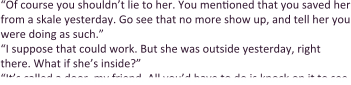 “Of course you shouldn’t lie to her. You mentioned that you saved her from a skale yesterday. Go see that no more show up, and tell her you were doing as such.” “I suppose that could work. But she was outside yesterday, right there. What if she’s inside?” “It’s called a door, my friend. All you’d have to do is knock on it to see