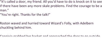 “It’s called a door, my friend. All you’d have to do is knock on it to see if there have been any more skale problems. Find the courage to be a man.” “You’re right. Thanks for the talk!”  Roston waved and hurried toward Wizard’s Folly, with Adelbern chuckling behind him.  Connivia grabbed her basket and approached the door to go outside