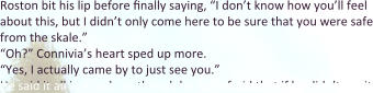 Roston bit his lip before finally saying, “I don’t know how you’ll feel about this, but I didn’t only come here to be sure that you were safe from the skale.” “Oh?” Connivia’s heart sped up more.  “Yes, I actually came by to just see you.” He said it all in a rush, as though he was afraid that if he didn’t say it
