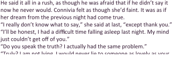 He said it all in a rush, as though he was afraid that if he didn’t say it now he never would. Connivia felt as though she’d faint. It was as if her dream from the previous night had come true. “I really don’t know what to say,” she said at last, “except thank you.” “I’ll be honest, I had a difficult time falling asleep last night. My mind just couldn’t get off of you.” “Do you speak the truth? I actually had the same problem.” “Truly? I am not lying. I would never lie to someone as lovely as your