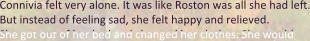 Connivia felt very alone. It was like Roston was all she had left. But instead of feeling sad, she felt happy and relieved. She got out of her bed and changed her clothes. She would