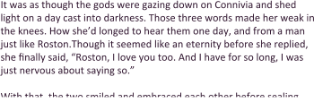 It was as though the gods were gazing down on Connivia and shed light on a day cast into darkness. Those three words made her weak in the knees. How she’d longed to hear them one day, and from a man just like Roston.Though it seemed like an eternity before she replied, she finally said, “Roston, I love you too. And I have for so long, I was just nervous about saying so.”  With that, the two smiled and embraced each other before sealing