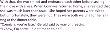 With that, the two smiled and embraced each other before sealing their love with a kiss. When Connivia returned home, she realized that she was much later than usual. She hoped her parents were asleep, but unfortunately, they were not. They were both waiting for her sit-ting at the dinner table. “Connivia, you’re late,” Gerald said by way of greeting.  “I know, I’m sorry. I didn’t mean to be.”  “Connivia, we were worried,” Sharla scolded. “You were out with