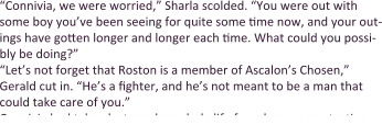 “Connivia, we were worried,” Sharla scolded. “You were out with some boy you’ve been seeing for quite some time now, and your out-ings have gotten longer and longer each time. What could you possi-bly be doing?” “Let’s not forget that Roston is a member of Ascalon’s Chosen,” Gerald cut in. “He’s a fighter, and he’s not meant to be a man that could take care of you.” Connivia had taken lectures her whole life from her overprotective