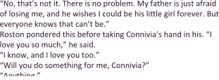 “No, that’s not it. There is no problem. My father is just afraid of losing me, and he wishes I could be his little girl forever. But everyone knows that can’t be.” Roston pondered this before taking Connivia’s hand in his. “I love you so much,” he said. “I know, and I love you too.” “Will you do something for me, Connivia?”  “Anything.”