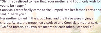 “Oh I’m so relieved to hear that. Your mother and I both only wish for you to be happy.” Connivia’s tears finally came as she jumped into her father’s arms and said, “Thank you.” Her mother joined in the group hug, and the three were crying a chorus. At last, the group hug dissolved and Connivia’s mother said, “Go find Roston. You two are meant for each other, I can feel it.” Connivia’s face lit up and she gave her parents one last hug before