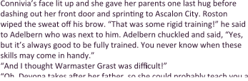 Connivia’s face lit up and she gave her parents one last hug before dashing out her front door and sprinting to Ascalon City. Roston wiped the sweat off his brow. “That was some rigid training!” he said to Adelbern who was next to him. Adelbern chuckled and said, “Yes, but it’s always good to be fully trained. You never know when these skills may come in handy.” “And I thought Warmaster Grast was difficult!” “Oh, Devona takes after her father, so she could probably teach you a