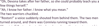 “Oh, Devona takes after her father, so she could probably teach you a few things herself.” “Ah, I know her father. I know what you mean.”  The two warriors chuckled. “Roston!” a voice suddenly shouted from behind them. The two men turned around, and there was Connivia running toward them. “Connivia!” Roston shouted back and ran down the steps to meet his