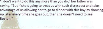 “I don’t want to do this any more than you do,” her father was saying. “But if she’s going to treat us with such disrespect and take advantage of us allowing her to go to dinner with this boy by showing up later every time she goes out, then she doesn’t need to see Roston.”  Through her sniffles, Sharla said, “But think of how you’d feel if you