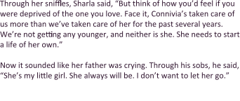 Through her sniffles, Sharla said, “But think of how you’d feel if you were deprived of the one you love. Face it, Connivia’s taken care of us more than we’ve taken care of her for the past several years. We’re not getting any younger, and neither is she. She needs to start a life of her own.”  Now it sounded like her father was crying. Through his sobs, he said, “She’s my little girl. She always will be. I don’t want to let her go.”  Now the two cried in unison. Connivia began to tear up as well. So