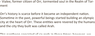 - Vialee, former ci.zen of Orr, tormented soul in the Realm of Tor-ment  Orr’s history is scarce before it became an independent na.on. Some.me in the past, powerful beings started building an olympic city at the heart of Orr. These en..es were revered by the humans and the city they built was called Arah.  This pantheon consisted of six gods in those .mes; however, we