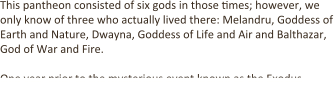 This pantheon consisted of six gods in those .mes; however, we only know of three who actually lived there: Melandru, Goddess of Earth and Nature, Dwayna, Goddess of Life and Air and Balthazar, God of War and Fire.  One year prior to the mysterious event known as the Exodus