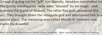 On top of giving out his "gift" too liberally, Abaddon marshalled his Margonite worshippers - who were "blessed" by his magic - and stormed the Gates of Heaven. The other five gods answered this act. They brought down the renegade god and imprisoned him in a special place. The menacing area called Mouth of Torment now marks his downfall.  Because of these troublesome events, the gods decided to leave