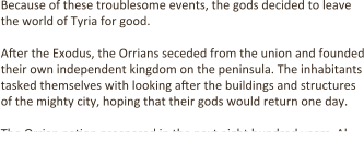 Because of these troublesome events, the gods decided to leave the world of Tyria for good.  After the Exodus, the Orrians seceded from the union and founded their own independent kingdom on the peninsula. The inhabitants tasked themselves with looking after the buildings and structures of the mighty city, hoping that their gods would return one day.  The Orrian na.on prospered in the next eight hundred years. Al