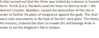 It later turned out that the Vizier was tricked by a demon in human form. Terick (a.k.a. Razakel) used the Vizier to destroy Arah – the demon’s master, Abaddon, caused the destruction of the city in order to further his plans of vengeance against the gods. The charr were only instruments in the God of Secrets’ dark plans. The titans, his minions, ordered the charr to invade Orr and besiege Arah in order to set the kingdom’s fall in motion.  The Dragon awakens: