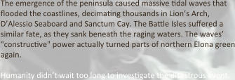 The emergence of the peninsula caused massive tidal waves that flooded the coastlines, decimating thousands in Lion’s Arch, D’Alessio Seaboard and Sanctum Cay. The Battle Isles suffered a similar fate, as they sank beneath the raging waters. The waves’ "constructive" power actually turned parts of northern Elona green again.  Humanity didn’t wait too long to investigate the disastrous event.