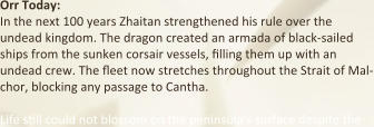 Orr Today: In the next 100 years Zhaitan strengthened his rule over the undead kingdom. The dragon created an armada of black-sailed ships from the sunken corsair vessels, filling them up with an undead crew. The fleet now stretches throughout the Strait of Mal-chor, blocking any passage to Cantha.  Life still could not blossom on the peninsula’s surface despite the