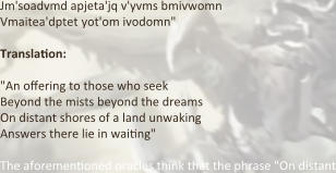 Jm'soadvmd apjeta'jq v'yvms bmivwomn Vmaitea'dptet yot'om ivodomn"  Translation:  "An offering to those who seek  Beyond the mists beyond the dreams  On distant shores of a land unwaking  Answers there lie in waiting"  The aforementioned oracles think that the phrase "On distant