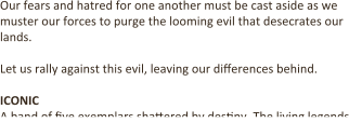 Our fears and hatred for one another must be cast aside as we muster our forces to purge the looming evil that desecrates our lands.  Let us rally against this evil, leaving our diDerences behind.   ICONIC A band of Dve exemplars shaCered by desDny. The living legends