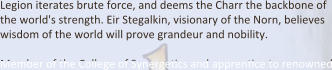Legion iterates brute force, and deems the Charr the backbone of the world's strength. Eir Stegalkin, visionary of the Norn, believes wisdom of the world will prove grandeur and nobility.  Member of the College of SynergeDcs and apprenDce to renowned