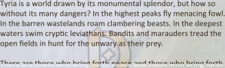 Tyria is a world drawn by its monumental splendor, but how so without its many dangers? In the highest peaks Yy menacing fowl. In the barren wastelands roam clambering beasts. In the deepest waters swim crypDc leviathans. Bandits and marauders tread the open Delds in hunt for the unwary as their prey.  There are those who bring forth peace and those who bring forth