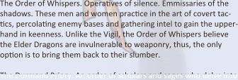 The Order of Whispers. OperaEves of silence. Emmissaries of the shadows. These men and women pracEce in the art of covert tac-Ecs, percolaEng enemy bases and gathering intel to gain the upper-hand in keenness. Unlike the Vigil, the Order of Whispers believe the Elder Dragons are invulnerable to weaponry, thus, the only opEon is to bring them back to their slumber.  The Durmand Priory. An order of scholars and sages who delve into