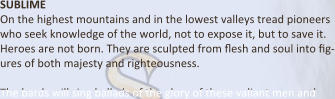 SUBLIME On the highest mountains and in the lowest valleys tread pioneers who seek knowledge of the world, not to expose it, but to save it. Heroes are not born. They are sculpted from Eesh and soul into Eg-ures of both majesty and righteousness.  The bards will sing ballads of the glory of these valiant men and
