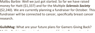 Malibu Barbie: Well we just got started. So far we have raised money for Hai: ($1,337) and for the Mul:ple Sclerosis Society ($2,240). We are currently planning a fundraiser for October. This fundraiser will be connected to cancer, speci:cally breast cancer research.  GuildMag: What are your future plans for Gamers Giving Back? Malibu Barbie: We are in the process of fusing Gwevents and