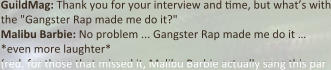 GuildMag: Thank you for your interview and :me, but what’s with the "Gangster Rap made me do it?" Malibu Barbie: No problem ... Gangster Rap made me do it … *even more laughter* (red. for those that missed it, Malibu Barbie actually sang this par