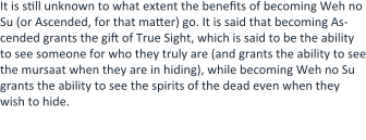 It is still unknown to what extent the benefits of becoming Weh no Su (or Ascended, for that matter) go. It is said that becoming As-cended grants the gift of True Sight, which is said to be the ability to see someone for who they truly are (and grants the ability to see the mursaat when they are in hiding), while becoming Weh no Su grants the ability to see the spirits of the dead even when they wish to hide.  Some believe that the ability connected to Weh no Su is the same