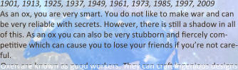 1901, 1913, 1925, 1937, 1949, 1961, 1973, 1985, 1997, 2009 As an ox, you are very smart. You do not like to make war and can be very reliable with secrets. However, there is s9ll a shadow in all of this. As an ox you can also be very stubborn and 9ercely com- pe99ve which can cause you to lose your friends if you’re not care-ful. Oxen are known as good workers. They can cra9 ingenious designs