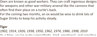 Oxen are known as good workers. They can cra9 ingenious designs for weapons and other war-military arsenal like the cannons that o9en 9nd their place on a turtle's back. For the coming two months, an ox would be wise to drink lots of Sugar Drinks to keep his ac9vity steady.  Tiger 1902, 1914, 1926, 1938, 1950, 1962, 1974, 1986, 1998, 2010 As a 9ger, you're quite sympathe9c, kind, emo9onal, and sensi9ve.