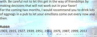with. Be careful not to let this get in the way of friendships by making decisions that will not work out in your favor! For the coming two months, I would recommend you to drink lots of eggnogs in a pub to let your emo9ons come out every now and then.  Rabbit 1903, 1915, 1927, 1939, 1951, 1963, 1975, 1987, 1999, 2011 A rabbit really knows how to have fun. If they're not tricking people