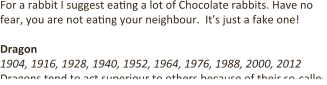 For a rabbit I suggest ea9ng a lot of Chocolate rabbits. Have no fear, you are not ea9ng your neighbour.  It's just a fake one!  Dragon 1904, 1916, 1928, 1940, 1952, 1964, 1976, 1988, 2000, 2012 Dragons tend to act superiour to others because of their so-called