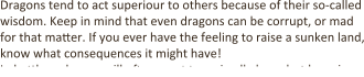 Dragons tend to act superiour to others because of their so-called wisdom. Keep in mind that even dragons can be corrupt, or mad for that ma4er. If you ever have the feeling to raise a sunken land, know what consequences it might have! In ba4le, a dragon will o9en want to go in all alone, but keep in