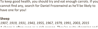 To keep good health, you should try and eat enough carrots. If you cannot 9nd any, search for Daniel Frozenwind as he'll be likely to have one for you!  Sheep 1907, 1919, 1931, 1943, 1955, 1967, 1979, 1991, 2003, 2015 A sheep is o9en seen as a rich person. They're quite charming and