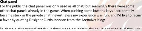Chat panel For the public the chat panel was only used as all chat, but seemingly there were some other chat panels already in the game. When pushing some buttons keys I accidentally became stuck in the private chat, nevertheless my experience was fun, and I’d like to return a favor by quoting Designer Curtis Johnson from the ArenaNet blog:  "A demo player named Dutch Sunshine made a run from the newbie area at level two with
