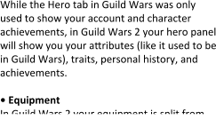 While the Hero tab in Guild Wars was only used to show your account and character achievements, in Guild Wars 2 your hero panel will show you your attributes (like it used to be in Guild Wars), traits, personal history, and achievements.  • Equipment In Guild Wars 2 your equipment is split from