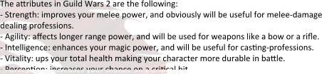 The attributes in Guild Wars 2 are the following: - Strength: improves your melee power, and obviously will be useful for melee-damage dealing professions. - Agility: affects longer range power, and will be used for weapons like a bow or a rifle. - Intelligence: enhances your magic power, and will be useful for casting-professions. - Vitality: ups your total health making your character more durable in battle. - Perception: increases your chance on a critical hit